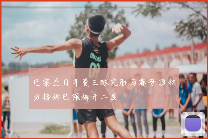 巴黎圣日耳曼三球完胜马赛登顶积分榜姆巴佩梅开二度