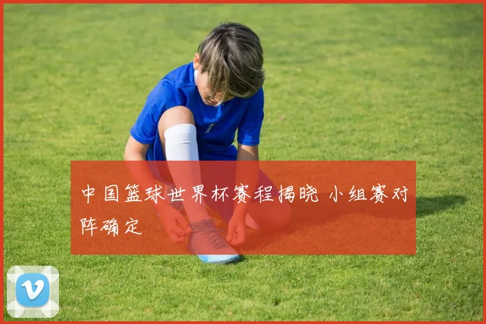 中国篮球世界杯赛程揭晓 小组赛对阵确定