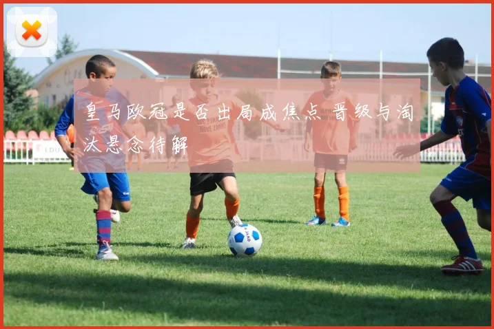 皇马欧冠是否出局成焦点 晋级与淘汰悬念待解
