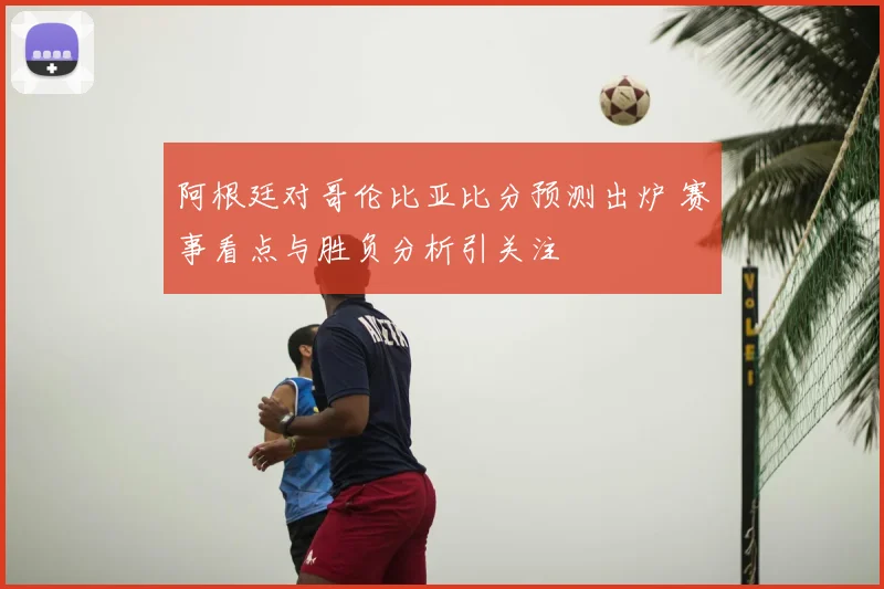 阿根廷对哥伦比亚比分预测出炉 赛事看点与胜负分析引关注