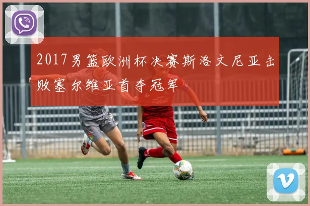 2017男篮欧洲杯决赛斯洛文尼亚击败塞尔维亚首夺冠军