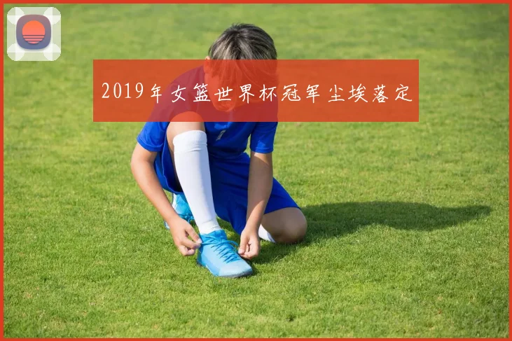 2019年女篮世界杯冠军尘埃落定