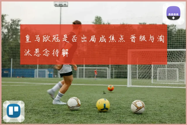 皇马欧冠是否出局成焦点 晋级与淘汰悬念待解