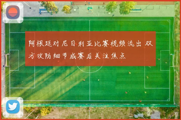 阿根廷对尼日利亚比赛视频流出 双方攻防细节成赛后关注焦点