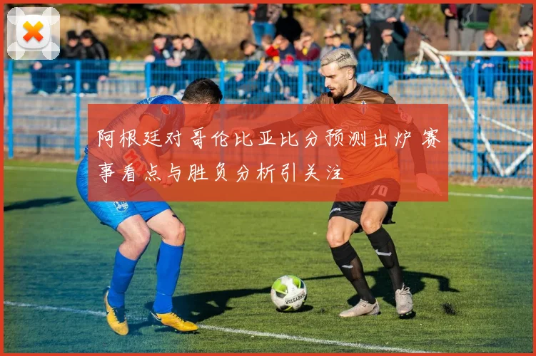 阿根廷对哥伦比亚比分预测出炉 赛事看点与胜负分析引关注