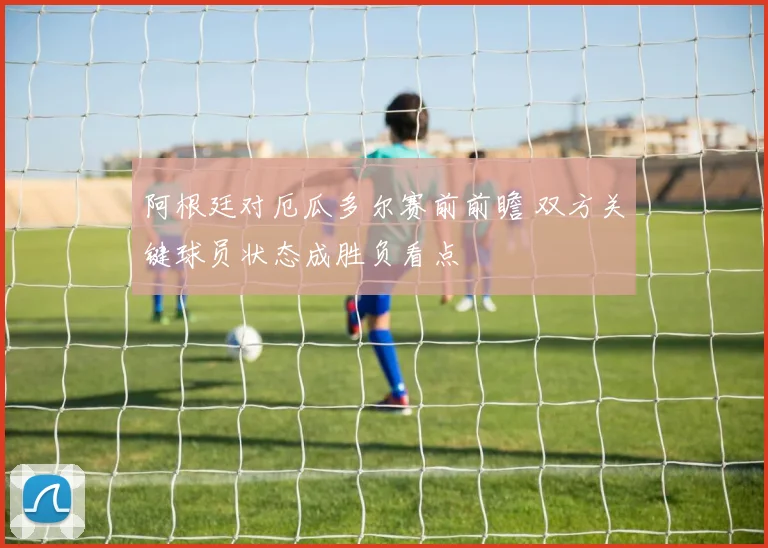 阿根廷对厄瓜多尔赛前前瞻 双方关键球员状态成胜负看点