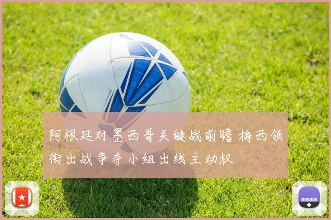 阿根廷对墨西哥关键战前瞻 梅西领衔出战争夺小组出线主动权