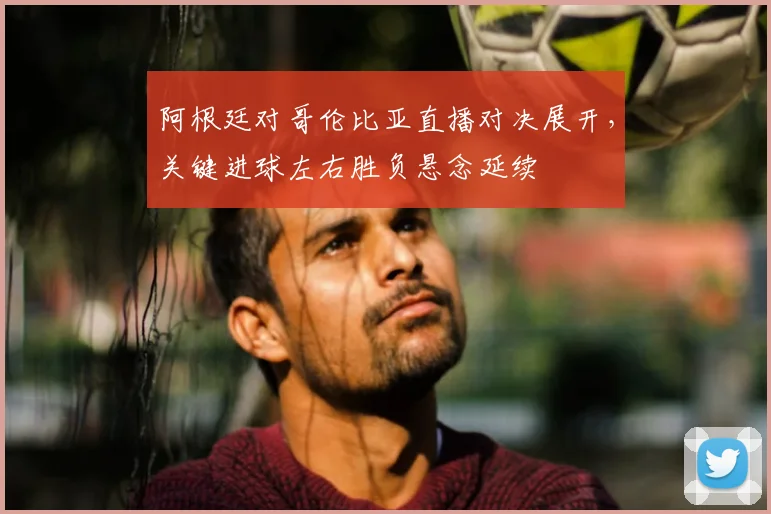阿根廷对哥伦比亚直播对决展开，关键进球左右胜负悬念延续