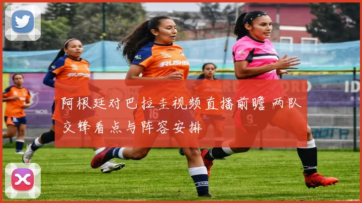 阿根廷对巴拉圭视频直播前瞻 两队交锋看点与阵容安排