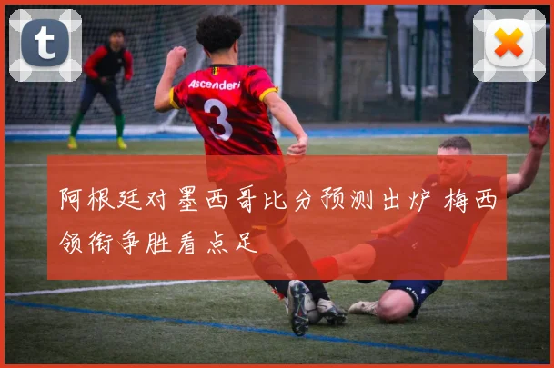 阿根廷对墨西哥比分预测出炉 梅西领衔争胜看点足