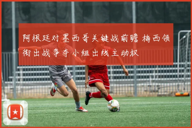 阿根廷对墨西哥关键战前瞻 梅西领衔出战争夺小组出线主动权