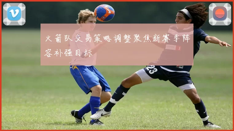 火箭队交易策略调整聚焦新赛季阵容补强目标