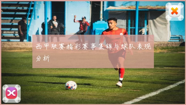 西甲联赛精彩赛事集锦与球队表现分析