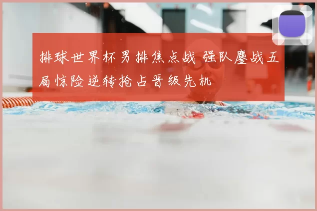 排球世界杯男排焦点战 强队鏖战五局惊险逆转抢占晋级先机
