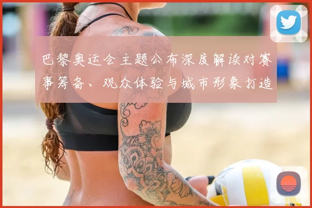 巴黎奥运会主题公布深度解读对赛事筹备、观众体验与城市形象打造的影响