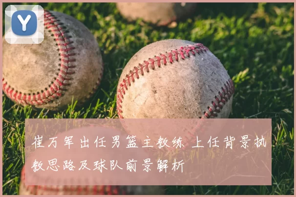 崔万军出任男篮主教练 上任背景执教思路及球队前景解析