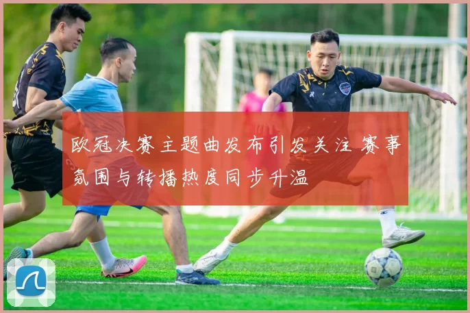 欧冠决赛主题曲发布引发关注 赛事氛围与转播热度同步升温