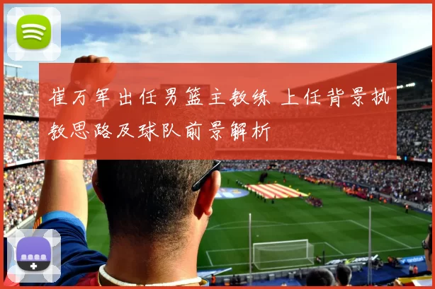 崔万军出任男篮主教练 上任背景执教思路及球队前景解析