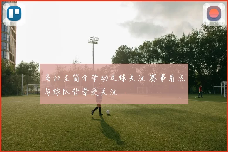 乌拉圭简介带动足球关注 赛事看点与球队背景受关注