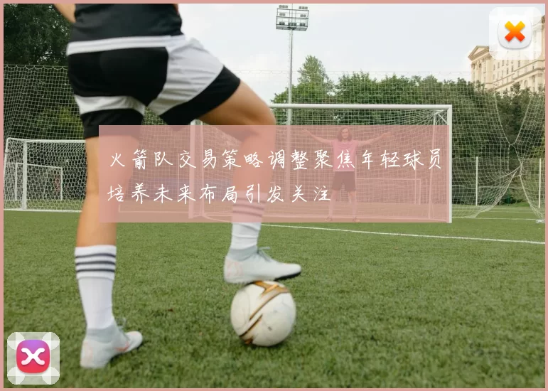 火箭队交易策略调整聚焦年轻球员培养未来布局引发关注