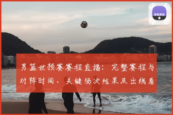 男篮世预赛赛程直播：完整赛程与对阵时间、关键场次结果及出线看点