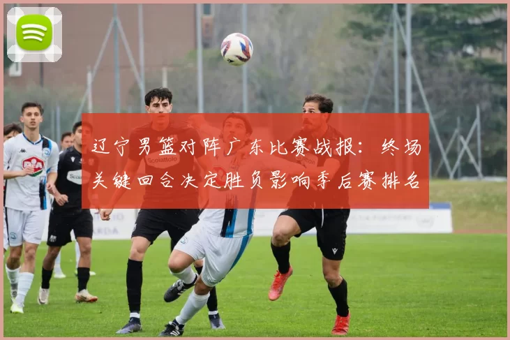 辽宁男篮对阵广东比赛战报：终场关键回合决定胜负影响季后赛排名