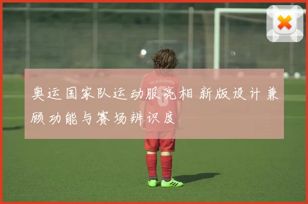 奥运国家队运动服亮相 新版设计兼顾功能与赛场辨识度