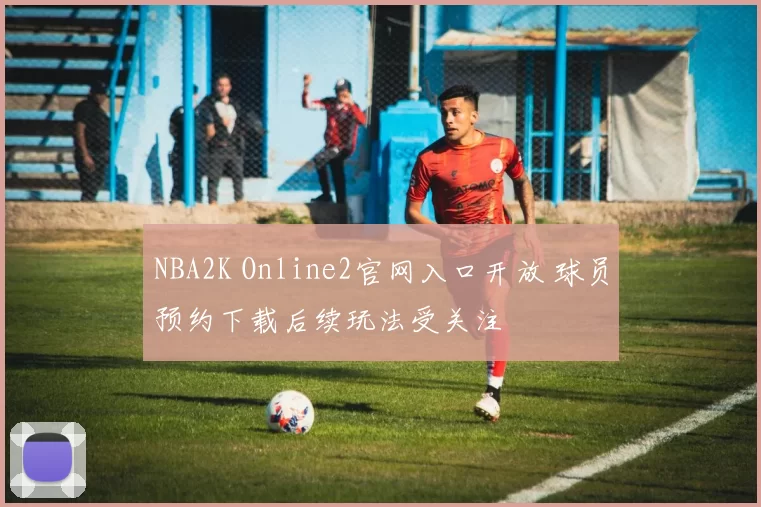 NBA2K Online2官网入口开放 球员预约下载后续玩法受关注
