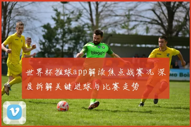 世界杯推球app解读焦点战赛况 深度拆解关键进球与比赛走势