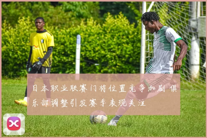日本职业联赛门将位置竞争加剧 俱乐部调整引发赛季表现关注