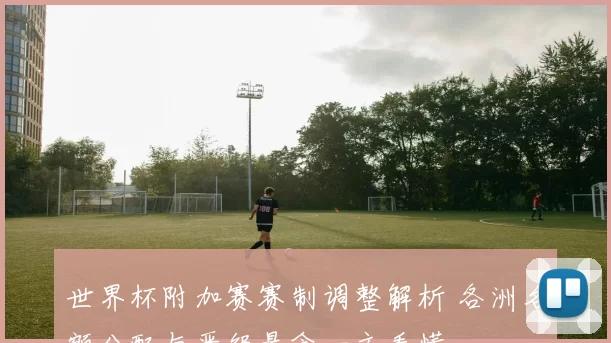 世界杯附加赛赛制调整解析 各洲名额分配与晋级悬念一文看懂
