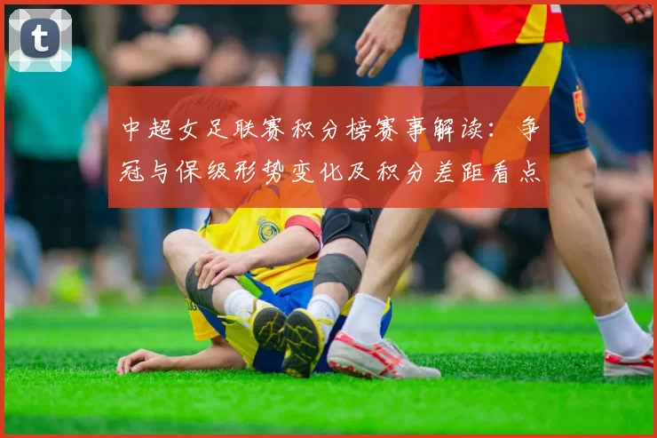 中超女足联赛积分榜赛事解读：争冠与保级形势变化及积分差距看点