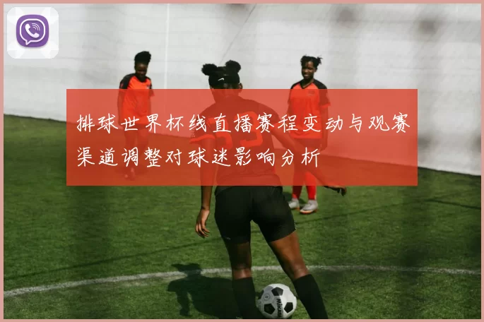 排球世界杯线直播赛程变动与观赛渠道调整对球迷影响分析