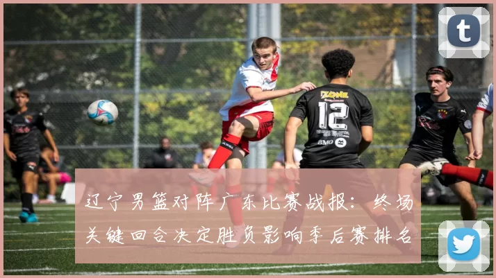 辽宁男篮对阵广东比赛战报：终场关键回合决定胜负影响季后赛排名