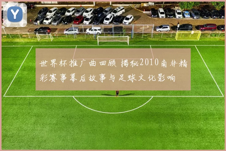 世界杯推广曲回顾 揭秘2010南非精彩赛事幕后故事与足球文化影响