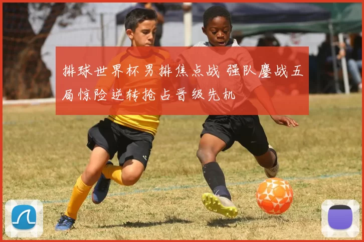 排球世界杯男排焦点战 强队鏖战五局惊险逆转抢占晋级先机