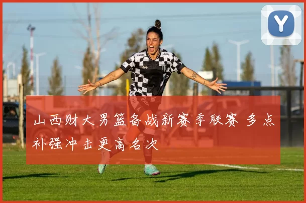 山西财大男篮备战新赛季联赛 多点补强冲击更高名次