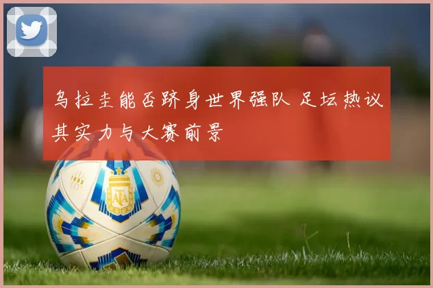 乌拉圭能否跻身世界强队 足坛热议其实力与大赛前景