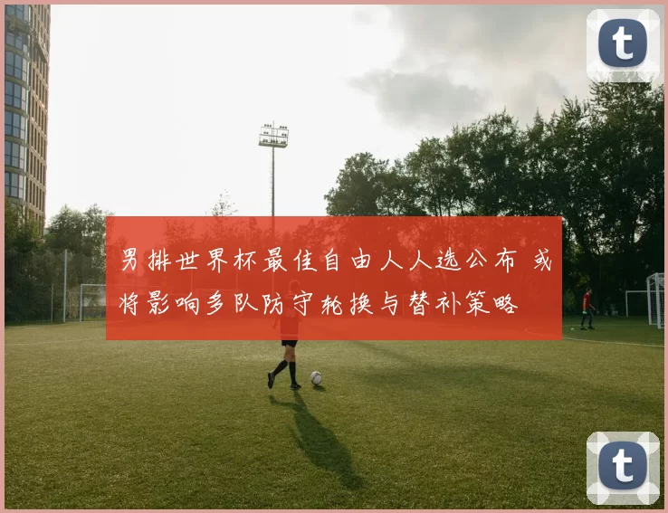 男排世界杯最佳自由人人选公布 或将影响多队防守轮换与替补策略