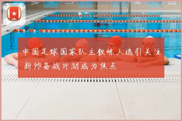 中国足球国家队主教练人选引关注 新帅备战计划成为焦点