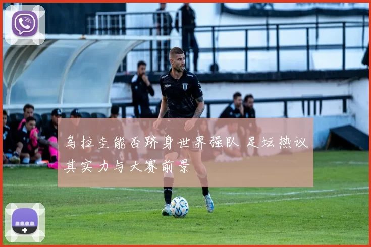 乌拉圭能否跻身世界强队 足坛热议其实力与大赛前景