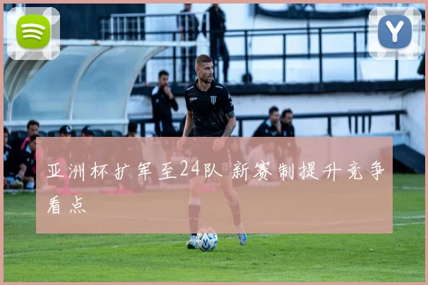 亚洲杯扩军至24队 新赛制提升竞争看点