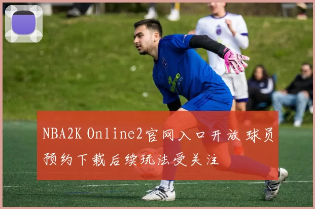 NBA2K Online2官网入口开放 球员预约下载后续玩法受关注