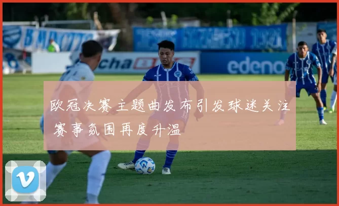 欧冠决赛主题曲发布引发球迷关注 赛事氛围再度升温
