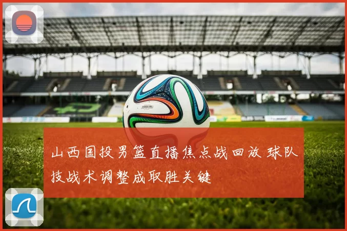 山西国投男篮直播焦点战回放 球队技战术调整成取胜关键
