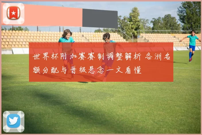 世界杯附加赛赛制调整解析 各洲名额分配与晋级悬念一文看懂