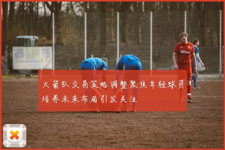 火箭队交易策略调整聚焦年轻球员培养未来布局引发关注