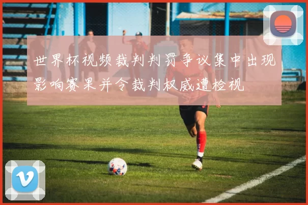 世界杯视频裁判判罚争议集中出现影响赛果并令裁判权威遭检视